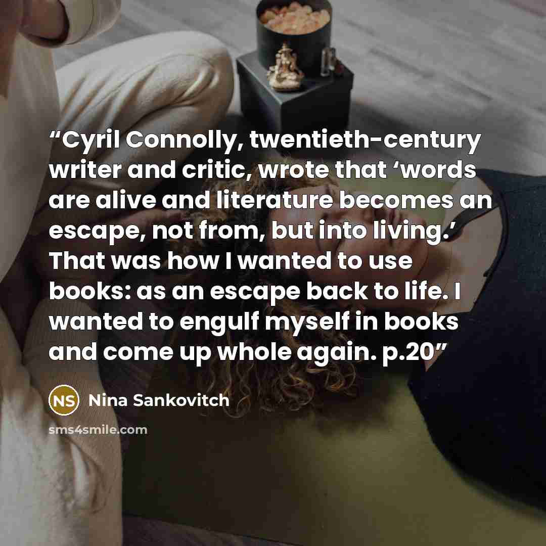 “Cyril Connolly, twentieth-century writer and critic, wrote that ‘words are alive and literature becomes an escape, not from, but into living.’ That was how I wanted to use books: as an escape back to life. I wanted to engulf myself in books and come up whole again. p.20” quote by Nina Sankovitch