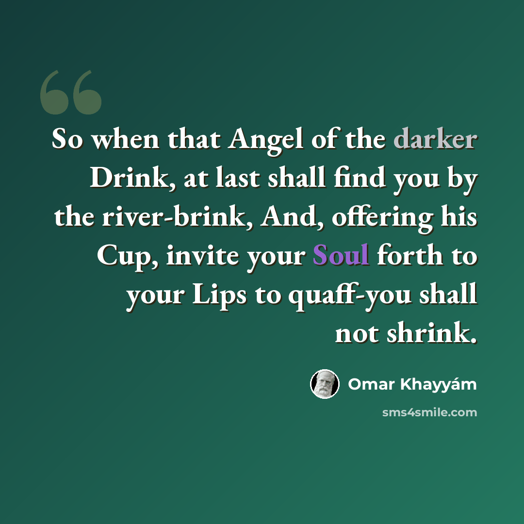 “So when that Angel of the darker Drink, at last shall find you by the river-brink, And, offering his Cup, invite your Soul forth to your Lips to quaff-you shall not shrink.” quote by Omar Khayyam