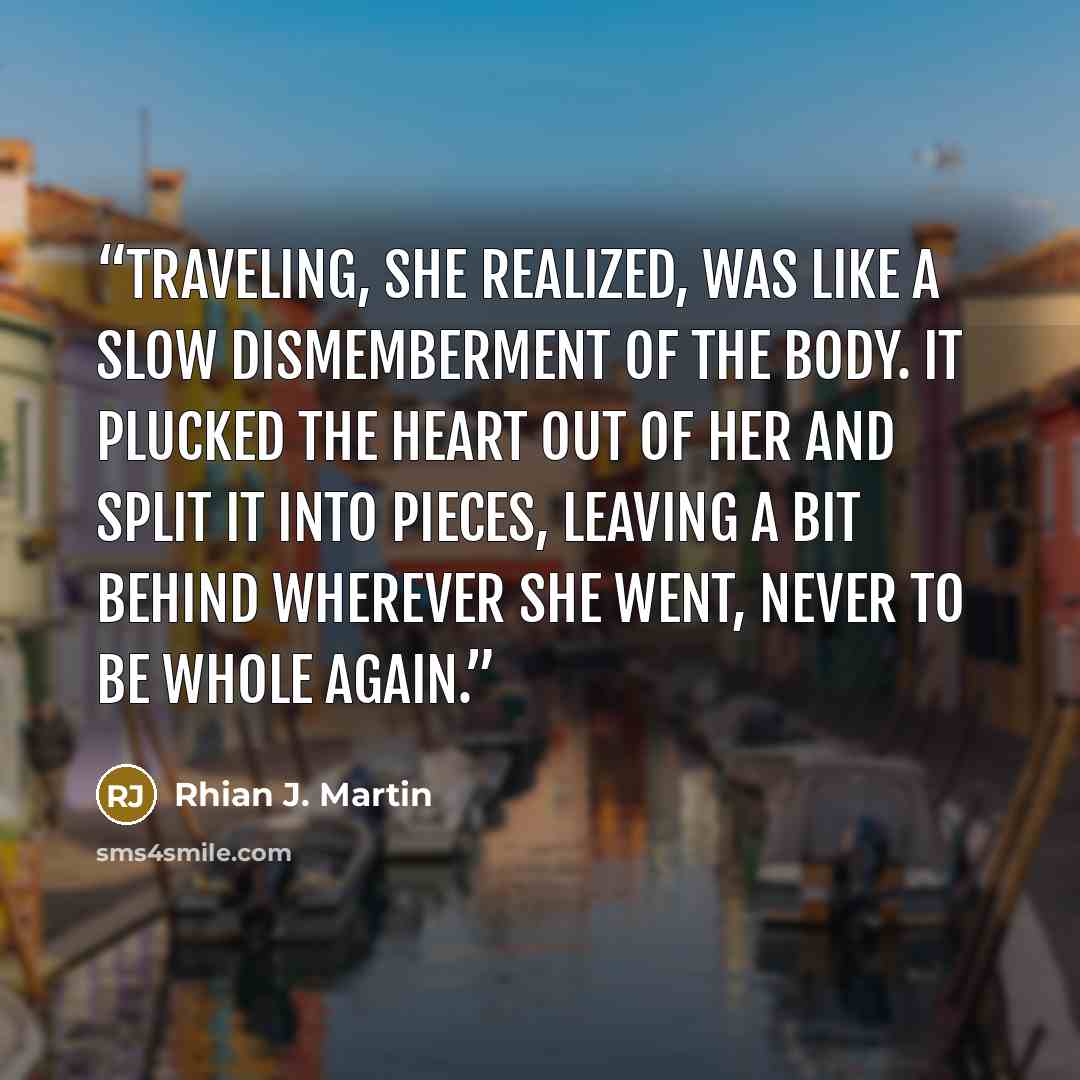 “Traveling, she realized, was like a slow dismemberment of the body. It plucked the heart out of her and split it into pieces, leaving a bit behind wherever she went, never to be whole again.” quote by Rhian J. Martin
