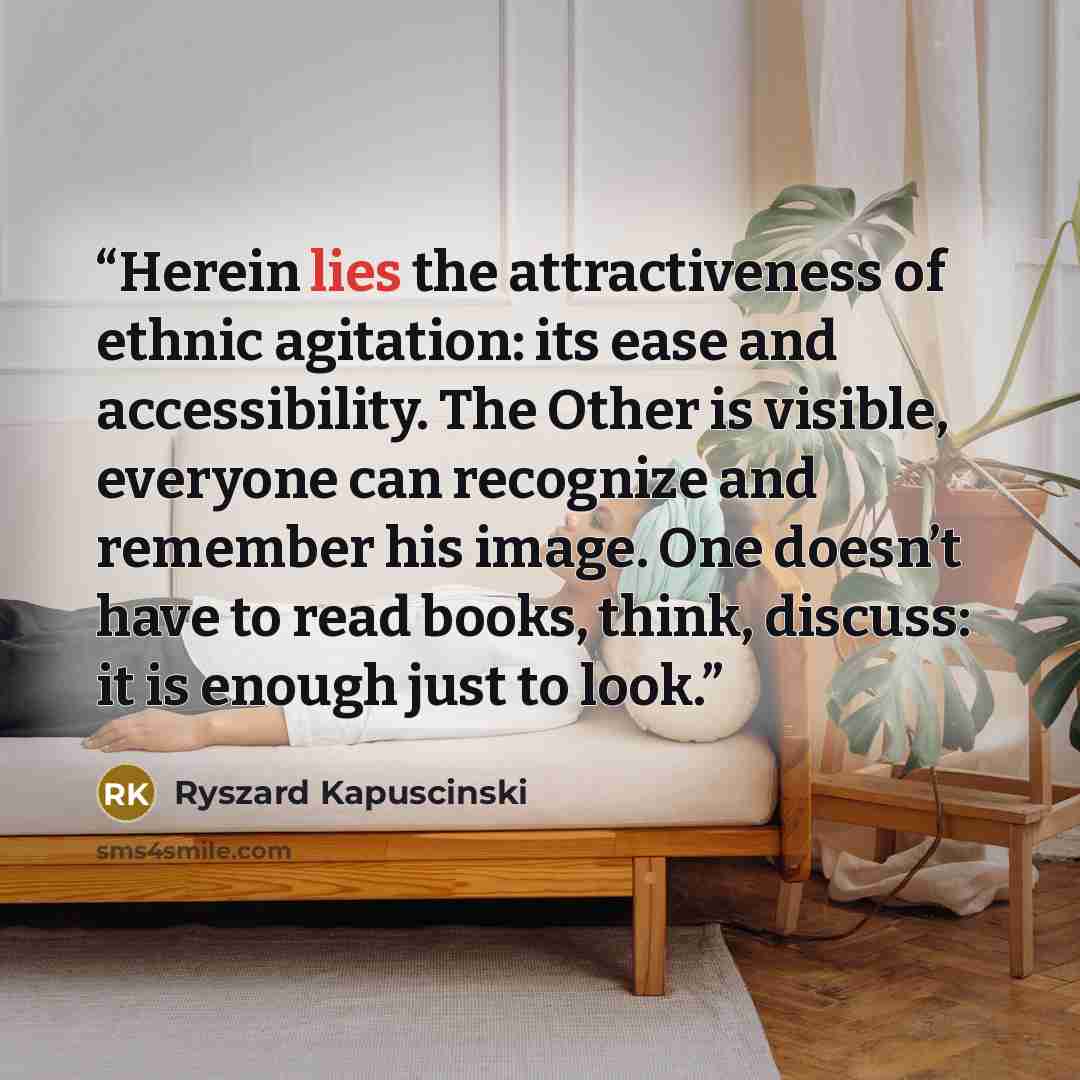 “Herein lies the attractiveness of ethnic agitation: its ease and accessibility. The Other is visible, everyone can recognize and remember his image. One doesn’t have to read books, think, discuss: it is enough just to look.” quote by Ryszard Kapuściński