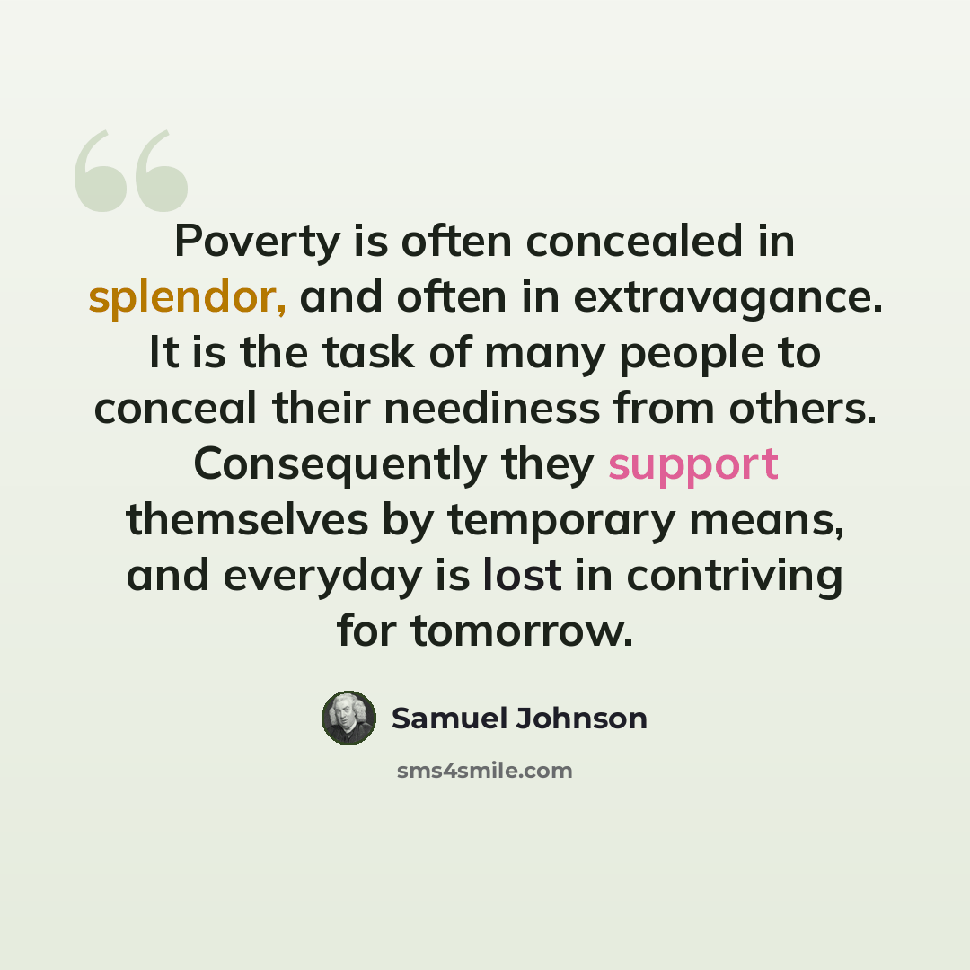 “Poverty is often concealed in splendor, and often in extravagance. It is the task of many people to conceal their neediness from others. Consequently they support themselves by temporary means, and everyday is lost in contriving for tomorrow.” quote by Samuel Johnson