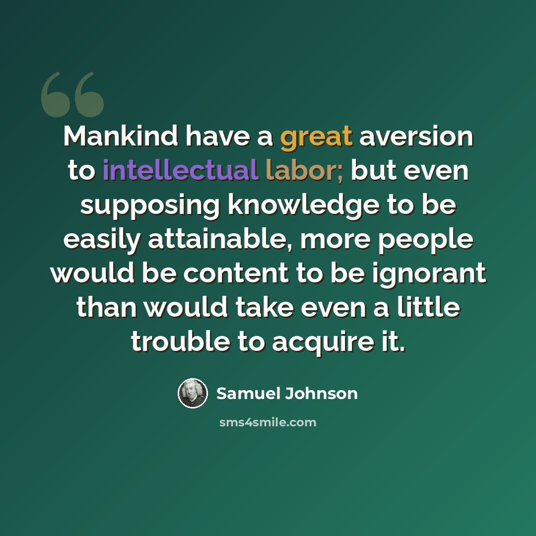 “Mankind have a great aversion to intellectual labor; but even supposing knowledge to be easily attainable, more people would be content to be ignorant than would take even a little trouble to acquire it.” quote by Samuel Johnson