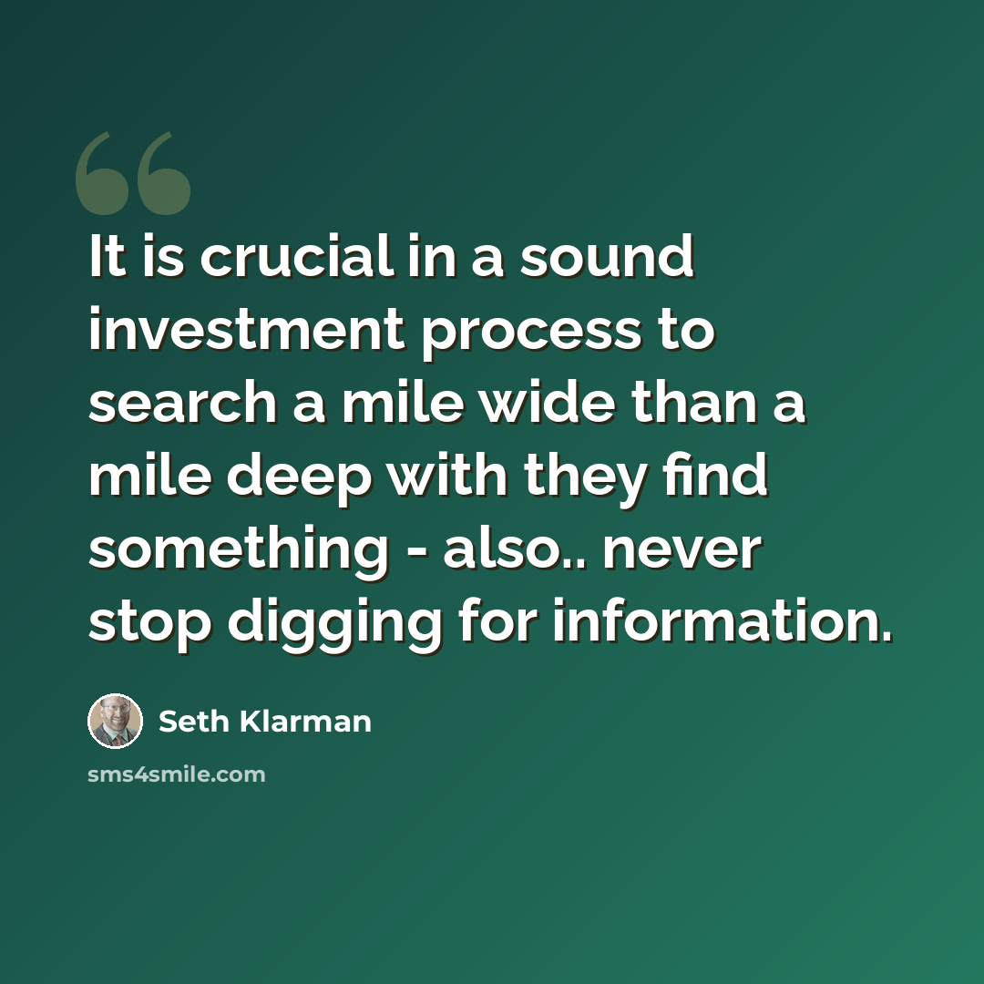“It is crucial in a sound investment process to search a mile wide than a mile deep with they find something - also.. never stop digging for information.” quote by Seth Klarman
