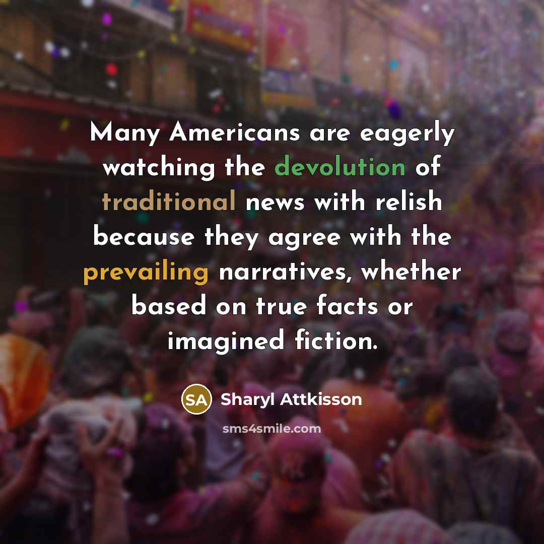 “Many Americans are eagerly watching the devolution of traditional news with relish because they agree with the prevailing narratives, whether based on true facts or imagined fiction.” quote by Sharyl Attkisson