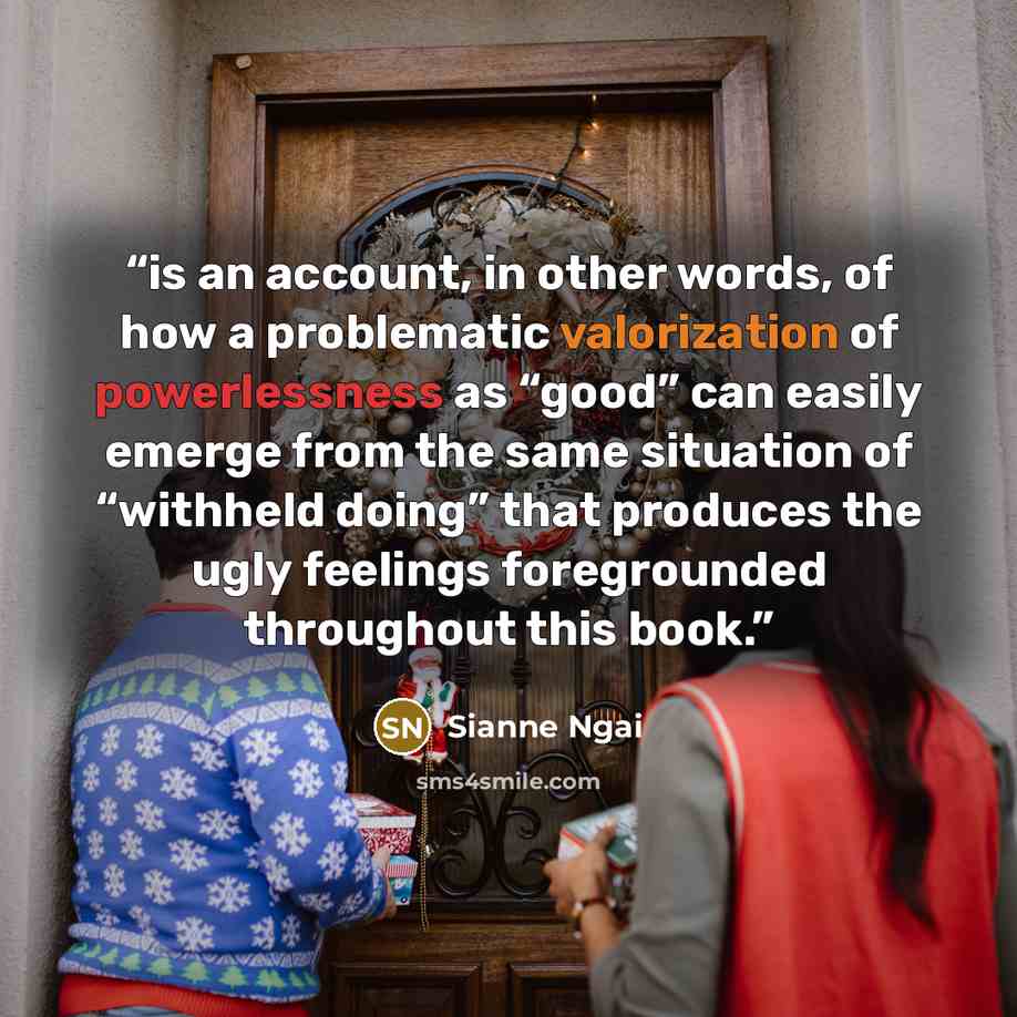 “is an account, in other words, of how a problematic valorization of powerlessness as “good” can easily emerge from the same situation of “withheld doing” that produces the ugly feelings foregrounded throughout this book.” quote by Sianne Ngai