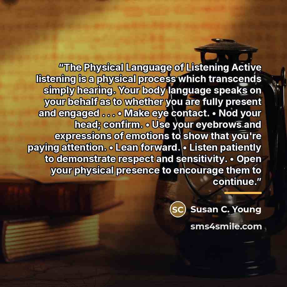 “The Physical Language of Listening Active listening is a physical process which transcends simply hearing. Your body language speaks on your behalf as to whether you are fully present and engaged . . . • Make eye contact. • Nod your head; confirm. • Use your eyebrows and expressions of emotions to…” quote by Susan C. Young