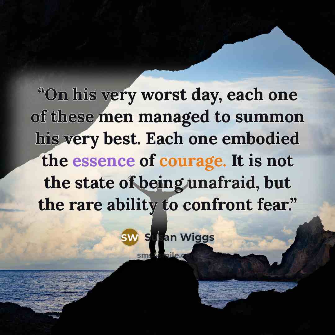 “On his very worst day, each one of these men managed to summon his very best. Each one embodied the essence of courage. It is not the state of being unafraid, but the rare ability to confront fear.” quote by Susan Wiggs