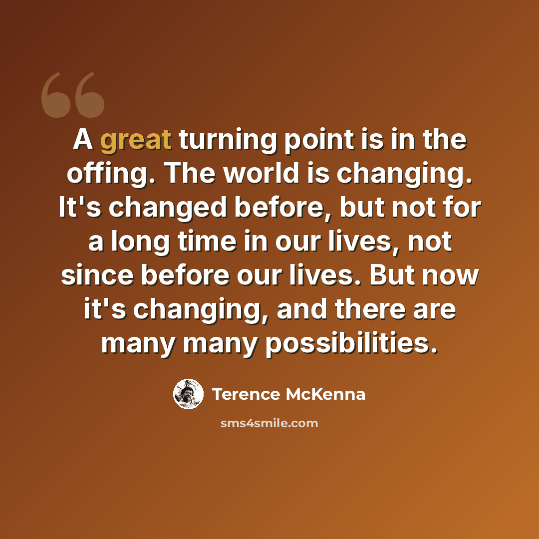 “A great turning point is in the offing. The world is changing. It's changed before, but not for a long time in our lives, not since before our lives. But now it's changing, and there are many many possibilities.” quote by Terence McKenna