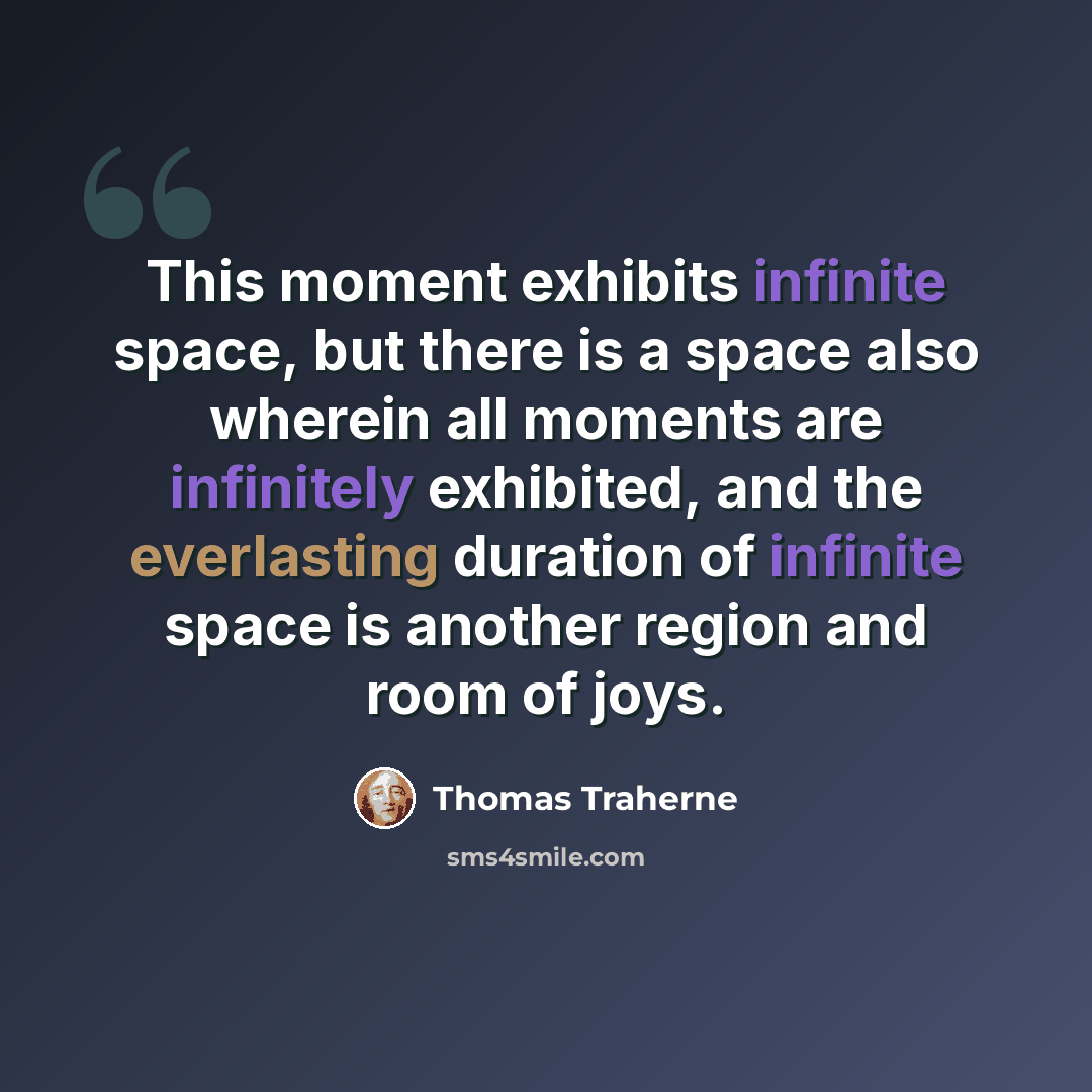 “This moment exhibits infinite space, but there is a space also wherein all moments are infinitely exhibited, and the everlasting duration of infinite space is another region and room of joys.” quote by Thomas Traherne
