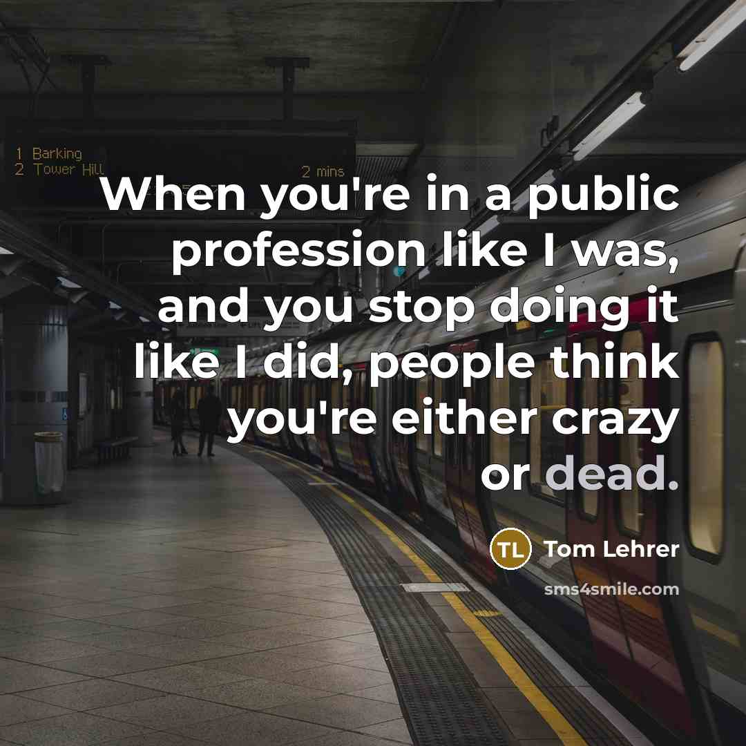 “When you're in a public profession like I was, and you stop doing it like I did, people think you're either crazy or dead.” quote by Tom Lehrer