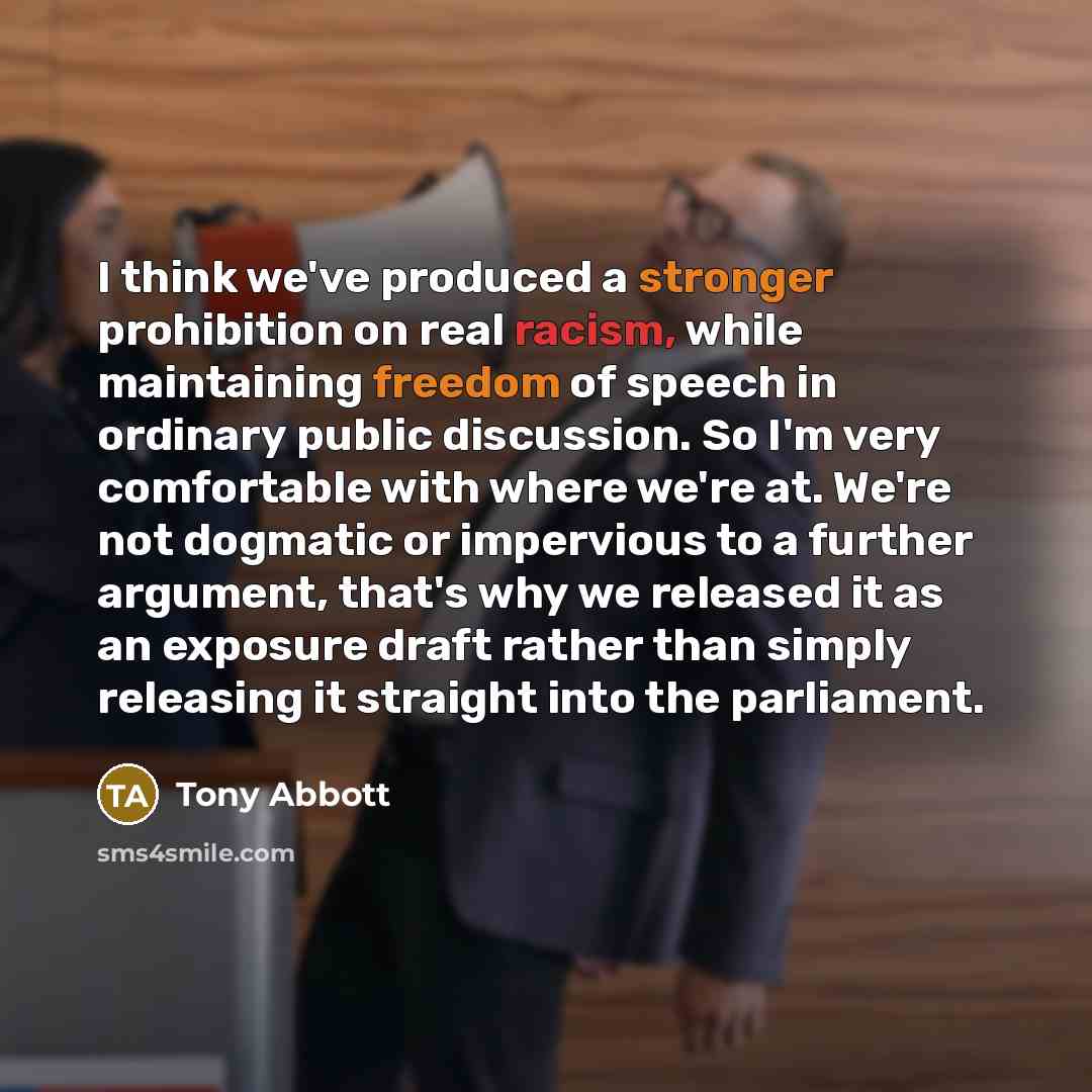 “I think we've produced a stronger prohibition on real racism, while maintaining freedom of speech in ordinary public discussion. So I'm very comfortable with where we're at. We're not dogmatic or impervious to a further argument, that's why we released it as an exposure draft rather than simply…” quote by Tony Abbott