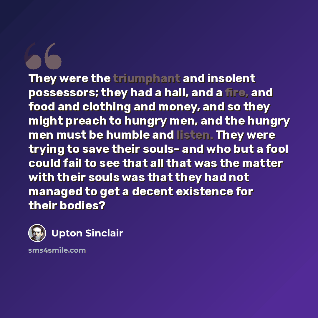 “They were the triumphant and insolent possessors; they had a hall, and a fire, and food and clothing and money, and so they might preach to hungry men, and the hungry men must be humble and listen. They were trying to save their souls- and who but a fool could fail to see that all that was the…” quote by Upton Sinclair