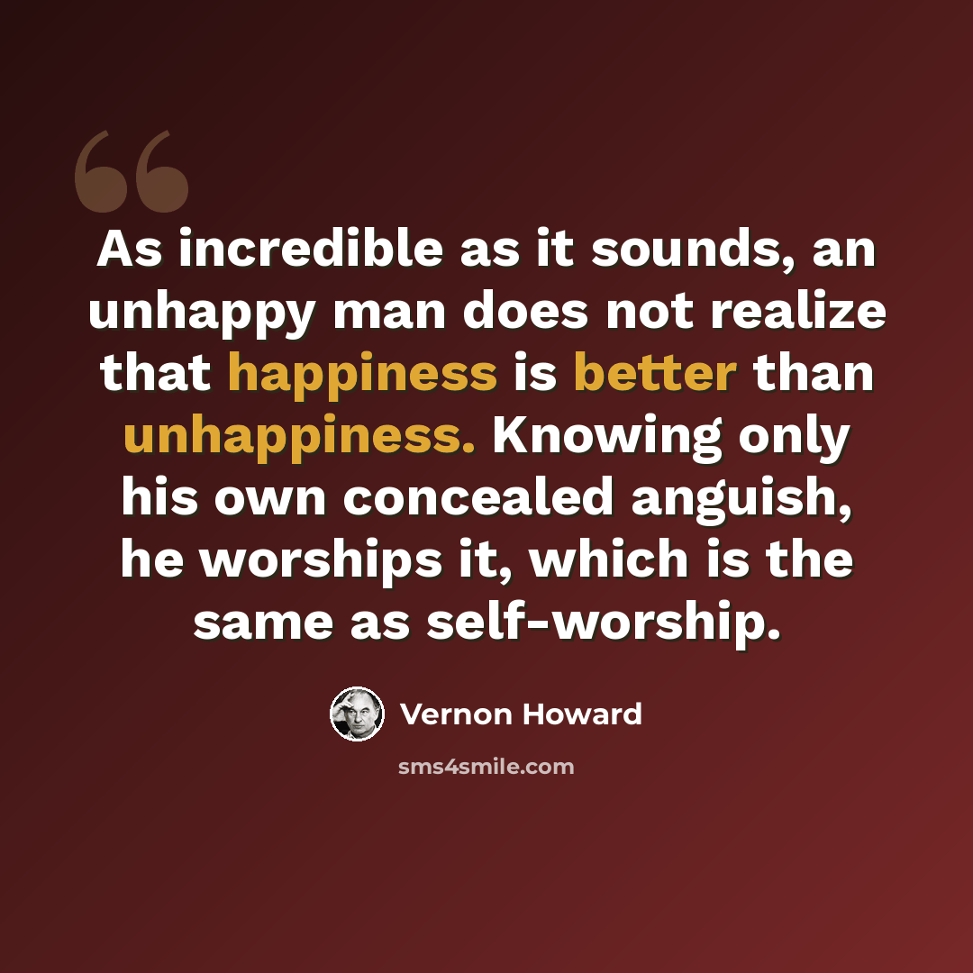 “As incredible as it sounds, an unhappy man does not realize that happiness is better than unhappiness. Knowing only his own concealed anguish, he worships it, which is the same as self-worship.” quote by Vernon Howard
