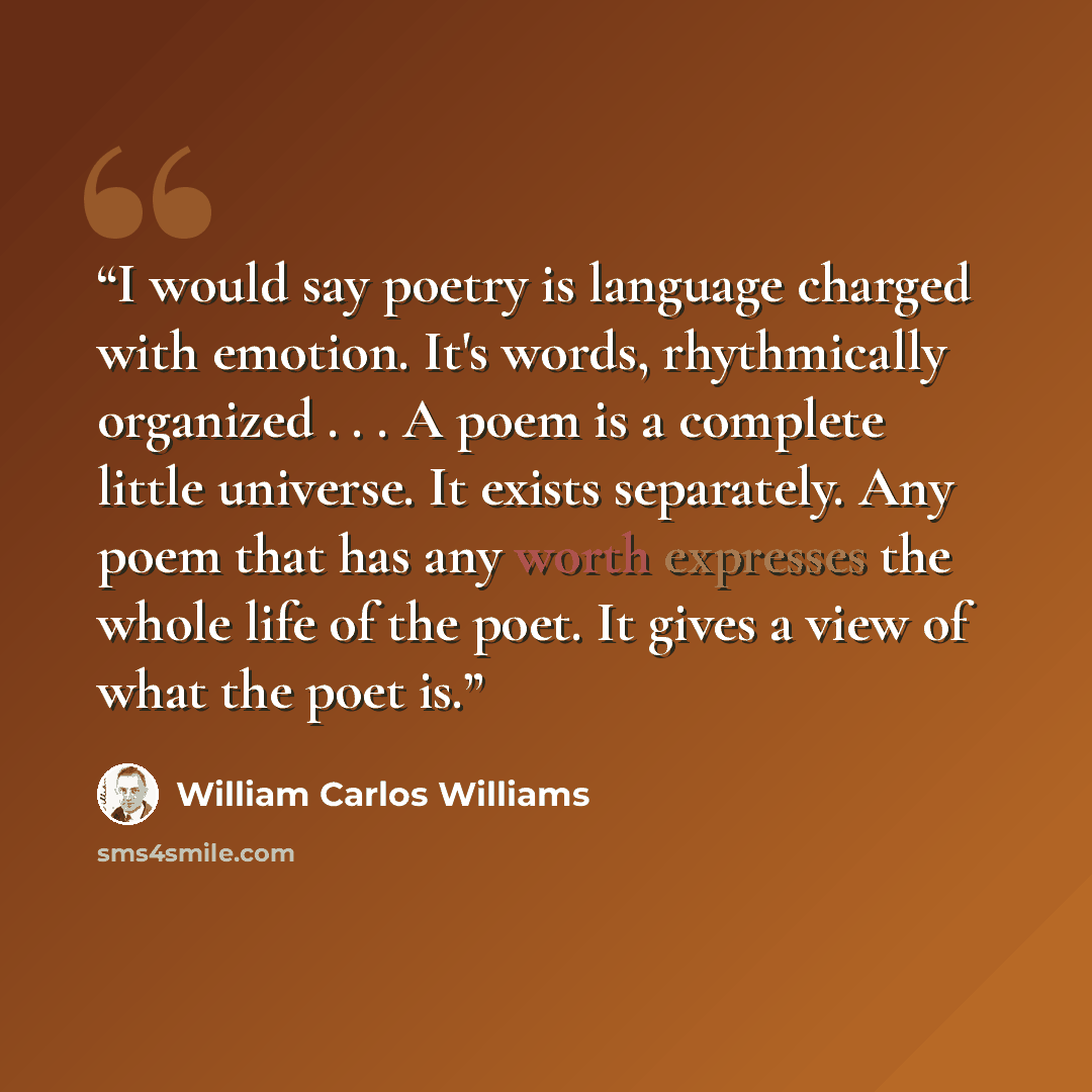 “I would say poetry is language charged with emotion. It's words, rhythmically organized . . . A poem is a complete little universe. It exists separately. Any poem that has any worth expresses the whole life of the poet. It gives a view of what the poet is.” quote by William Carlos Williams