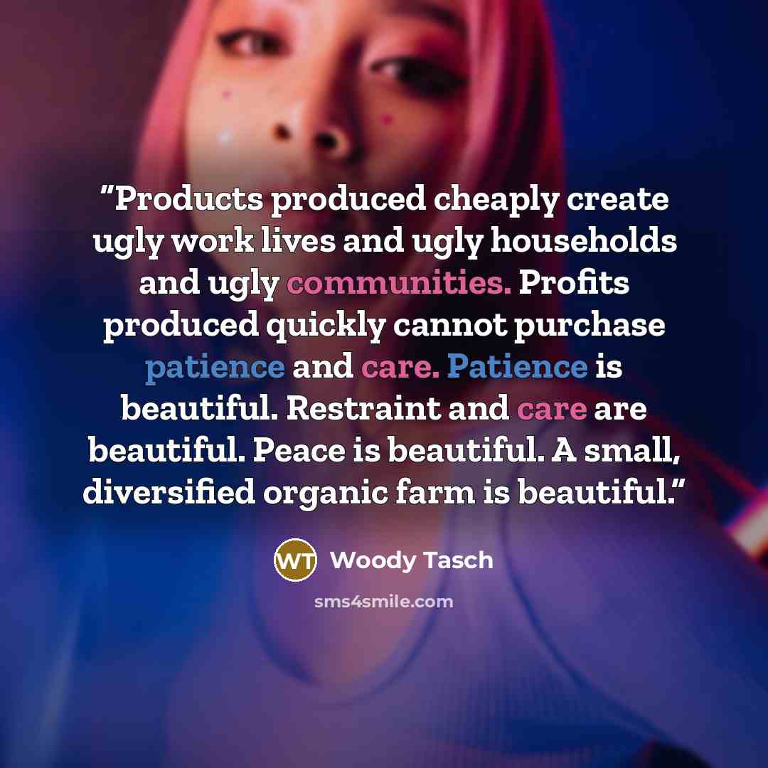 “Products produced cheaply create ugly work lives and ugly households and ugly communities. Profits produced quickly cannot purchase patience and care. Patience is beautiful. Restraint and care are beautiful. Peace is beautiful. A small, diversified organic farm is beautiful.” quote by Woody Tasch