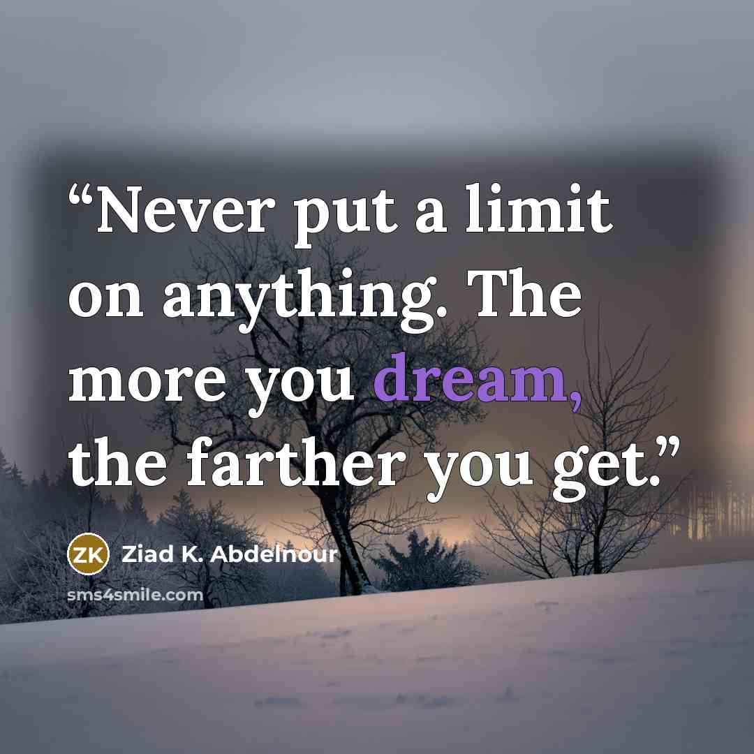 “Never put a limit on anything. The more you dream, the farther you get.” quote by Ziad K. Abdelnour