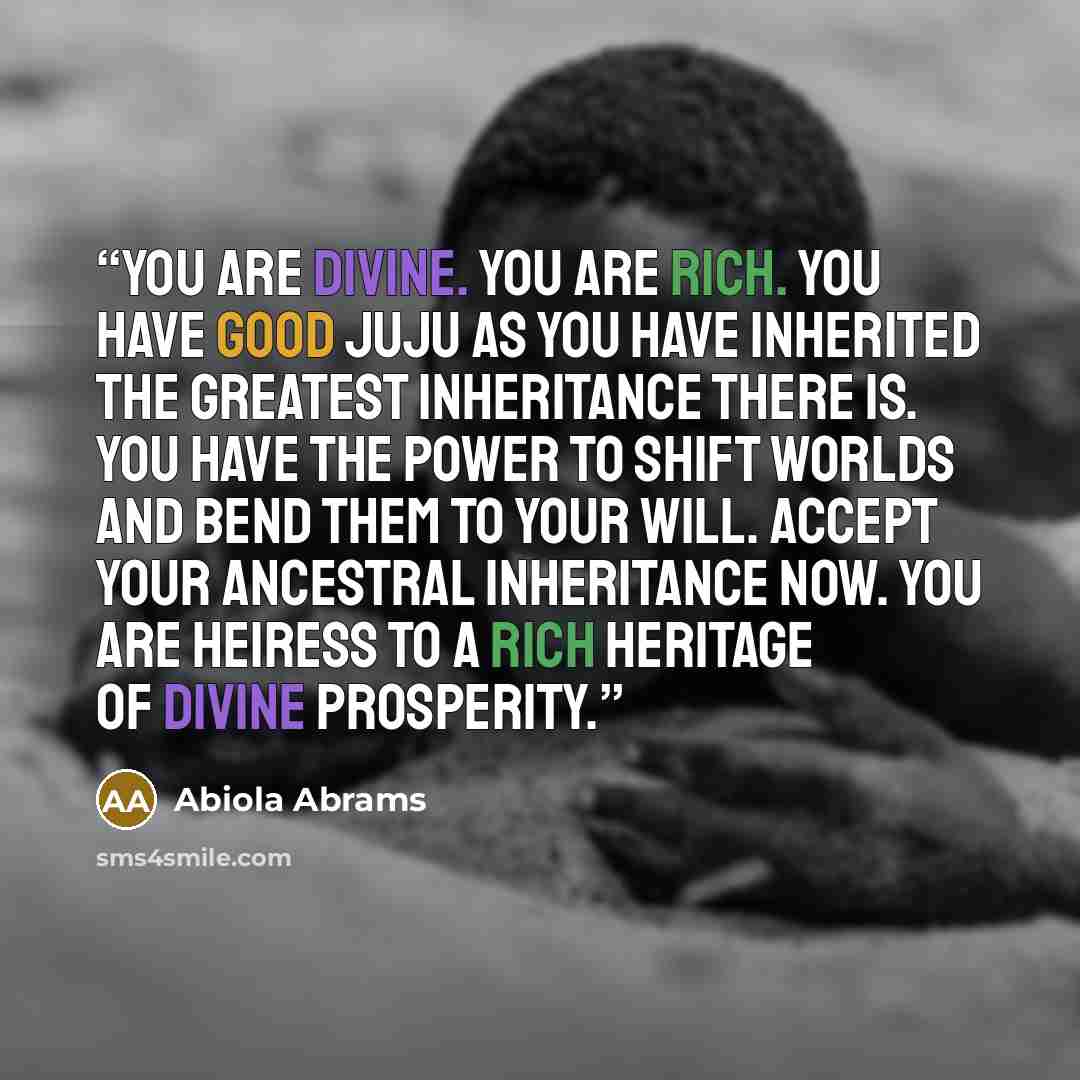 “You are divine. You are rich. You have good juju as you have inherited the greatest inheritance there is. You have the power to shift worlds and bend them to your will. Accept your ancestral inheritance now. You are heiress to a rich heritage of divine prosperity.” quote by Abiola Abrams