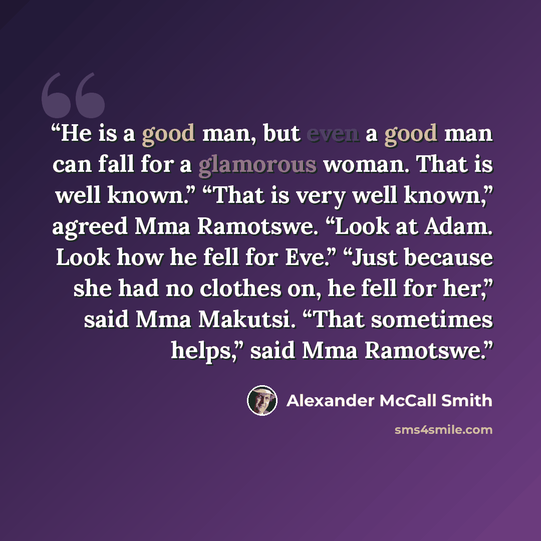 “He is a good man, but even a good man can fall for a glamorous woman. That is well known.” “That is very well known,” agreed Mma Ramotswe. “Look at Adam. Look how he fell for Eve.” “Just because she had no clothes on, he fell for her,” said Mma Makutsi. “That sometimes helps,” said Mma Ramotswe.” quote by Alexander McCall Smith
