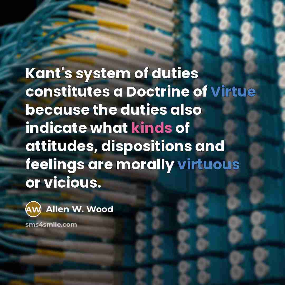 “Kant's system of duties constitutes a Doctrine of Virtue because the duties also indicate what kinds of attitudes, dispositions and feelings are morally virtuous or vicious.” quote by Allen W. Wood