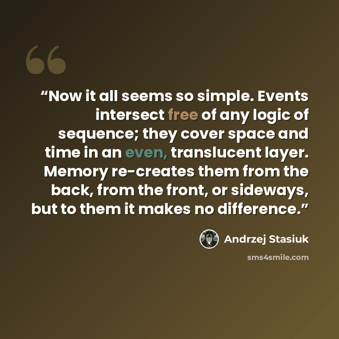 “Now it all seems so simple. Events intersect free of any logic of sequence; they cover space and time in an even, translucent layer. Memory re-creates them from the back, from the front, or sideways, but to them it makes no difference.” quote by Andrzej Stasiuk