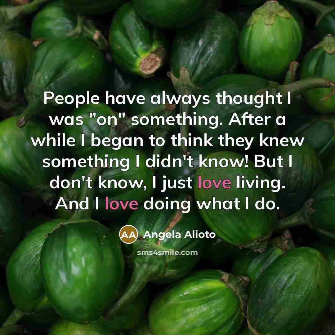 “People have always thought I was "on" something. After a while I began to think they knew something I didn't know! But I don't know, I just love living. And I love doing what I do.” quote by Angela Alioto