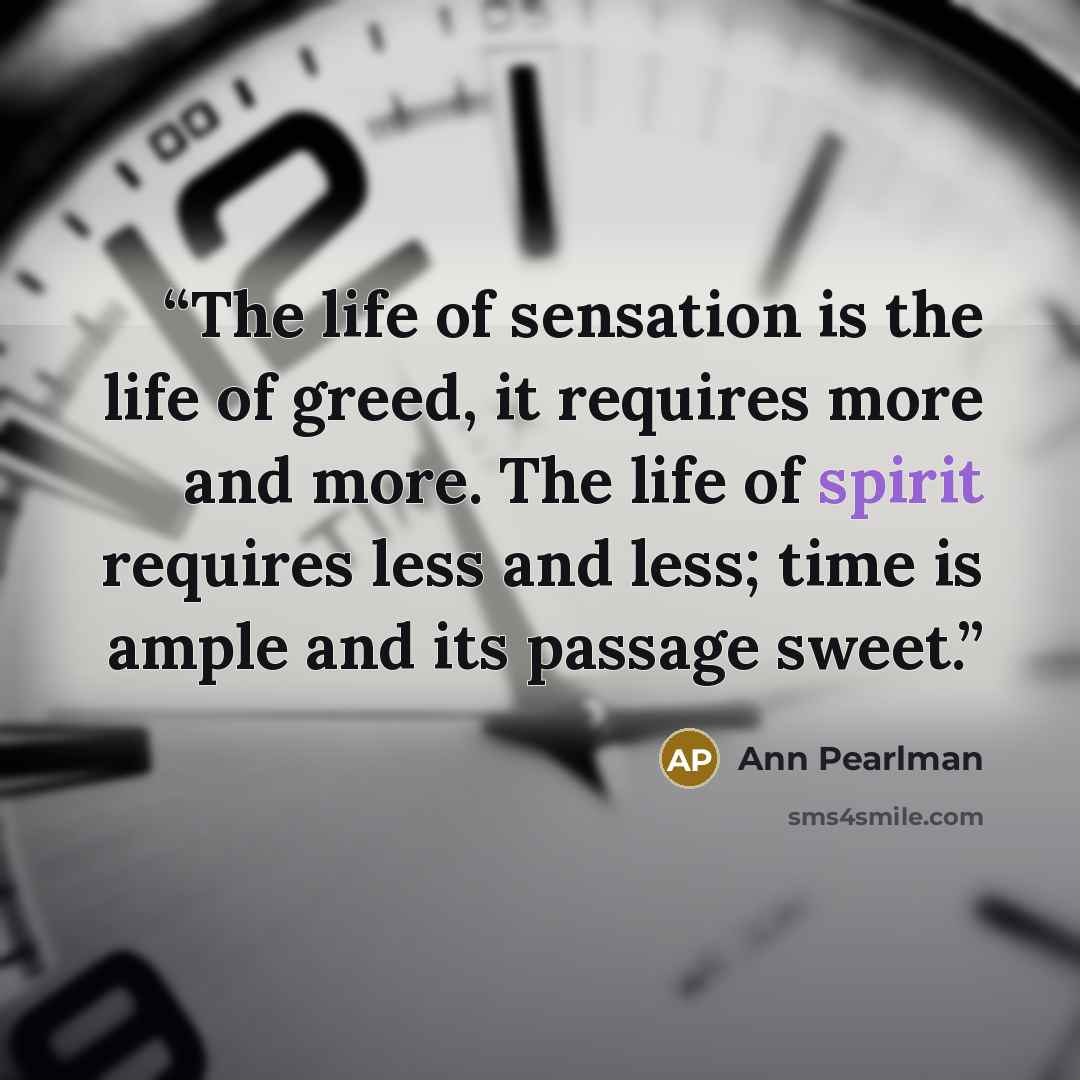 “The life of sensation is the life of greed, it requires more and more. The life of spirit requires less and less; time is ample and its passage sweet.” quote by Ann Pearlman