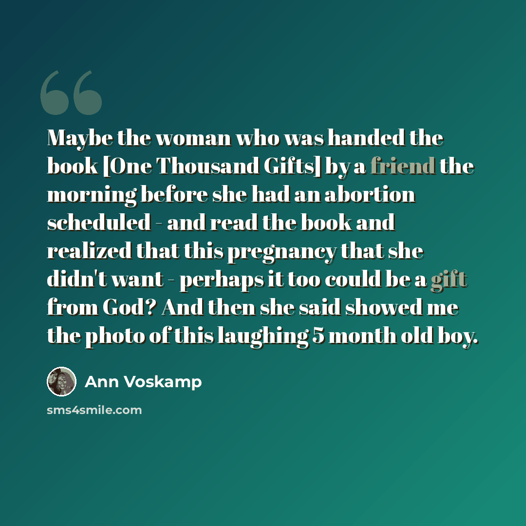 “Maybe the woman who was handed the book [One Thousand Gifts] by a friend the morning before she had an abortion scheduled - and read the book and realized that this pregnancy that she didn't want - perhaps it too could be a gift from God? And then she said showed me the photo of this laughing 5…” quote by Ann Voskamp