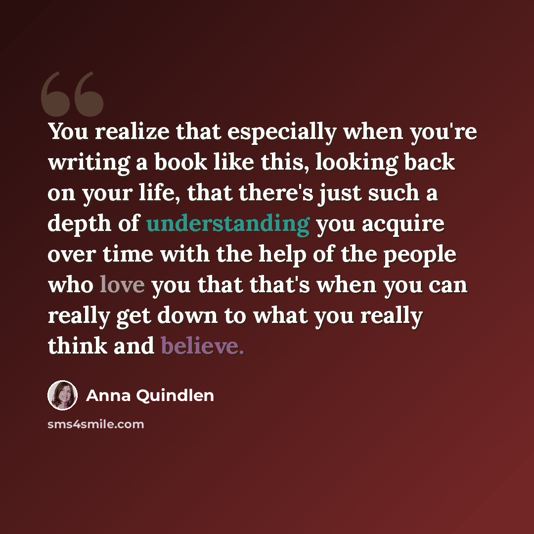 “You realize that especially when you're writing a book like this, looking back on your life, that there's just such a depth of understanding you acquire over time with the help of the people who love you that that's when you can really get down to what you really think and believe.” quote by Anna Quindlen