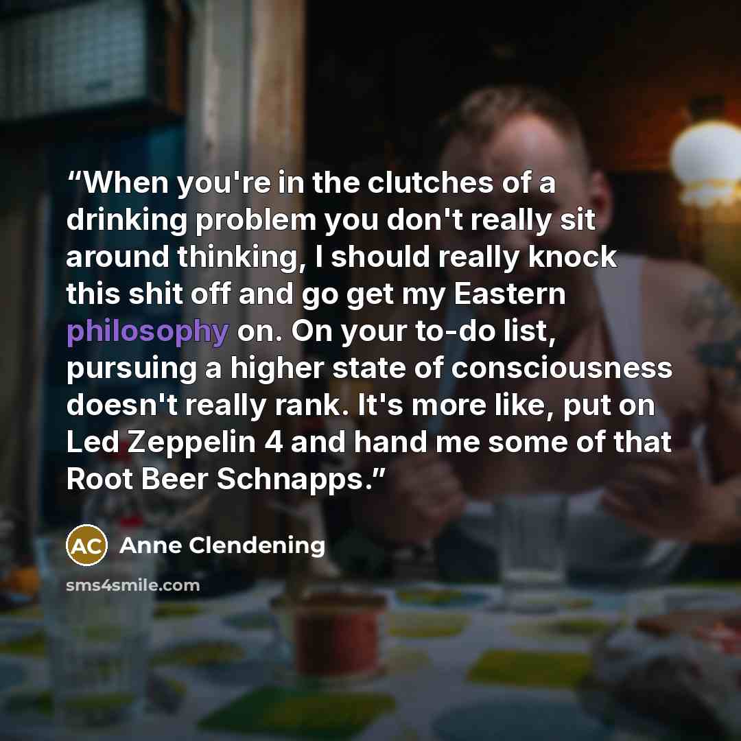 “When you're in the clutches of a drinking problem you don't really sit around thinking, I should really knock this shit off and go get my Eastern philosophy on. On your to-do list, pursuing a higher state of consciousness doesn't really rank. It's more like, put on Led Zeppelin 4 and hand me some…” quote by Anne Clendening