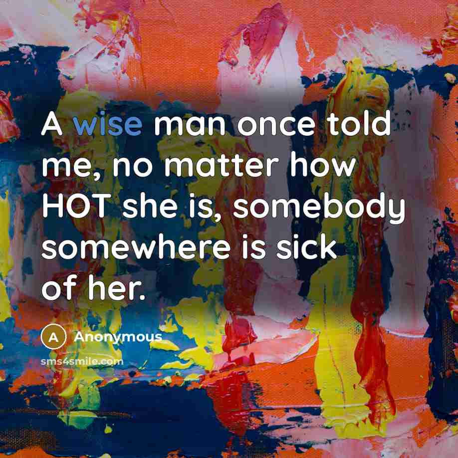 “A wise man once told me, no matter how HOT she is, somebody somewhere is sick of her.” quote by Anonymous