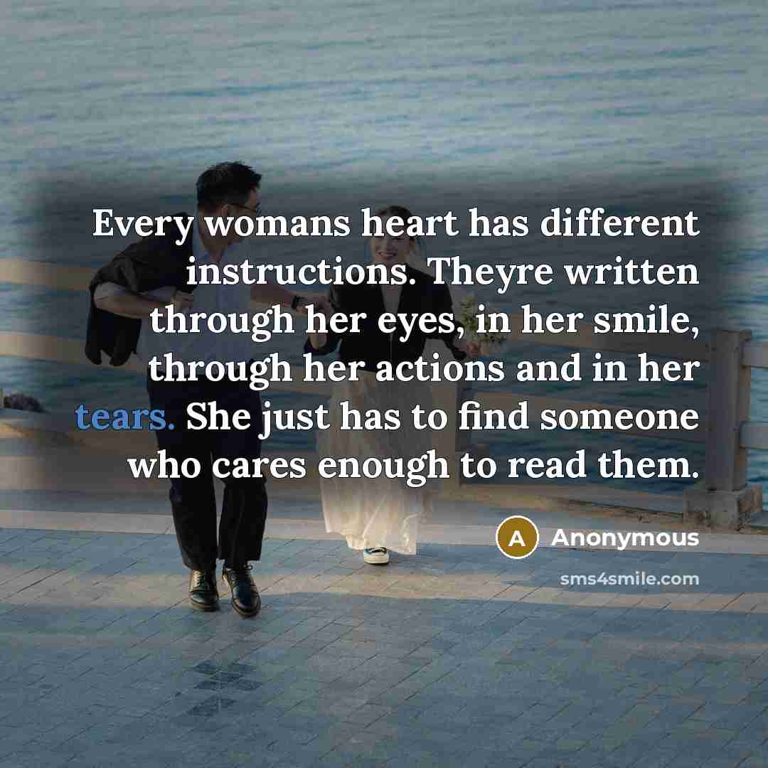“Every womans heart has different instructions. Theyre written through her eyes, in her smile, through her actions and in her tears. She just has to find someone who cares enough to read them.” quote by Anonymous