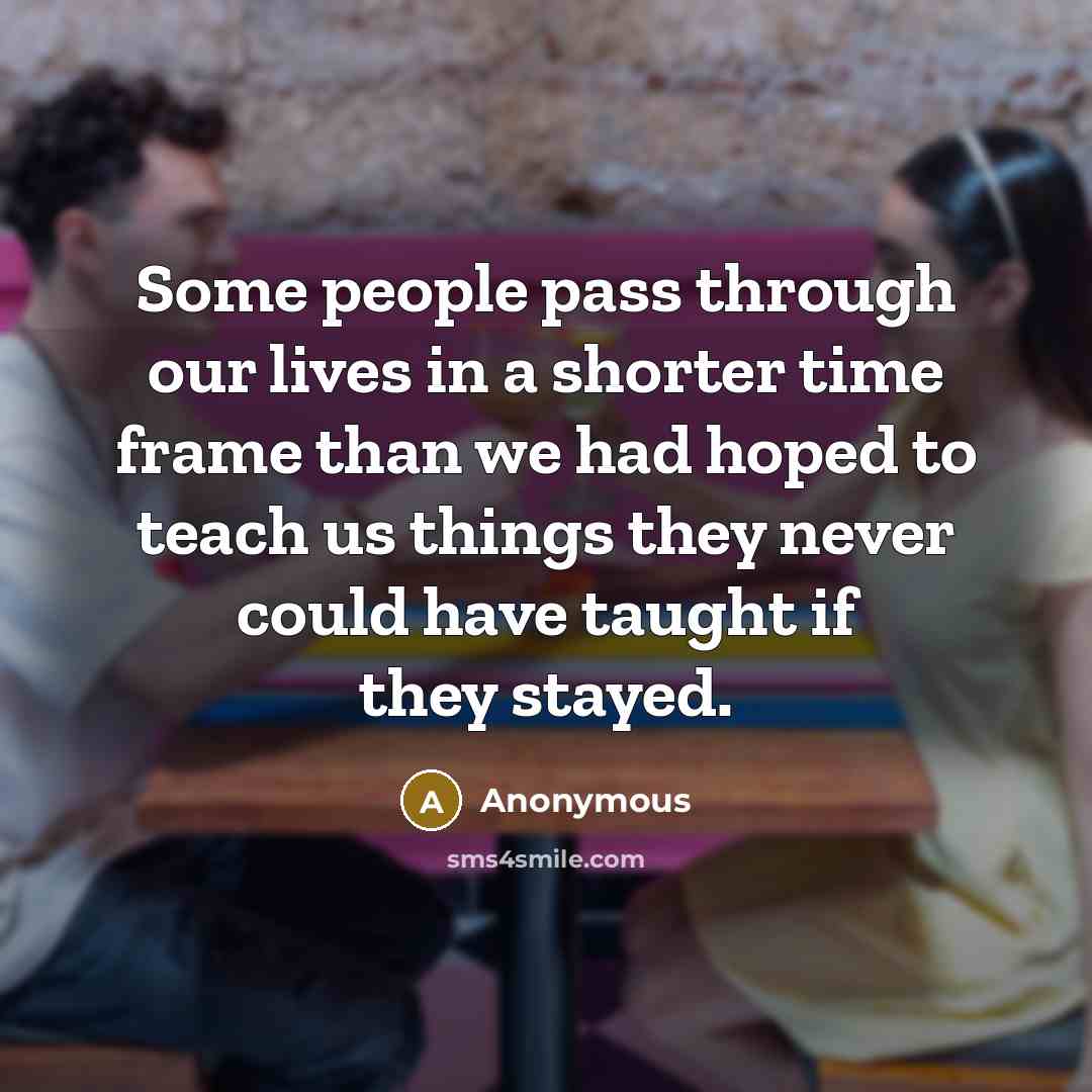 “Some people pass through our lives in a shorter time frame than we had hoped to teach us things they never could have taught if they stayed.” quote by Anonymous
