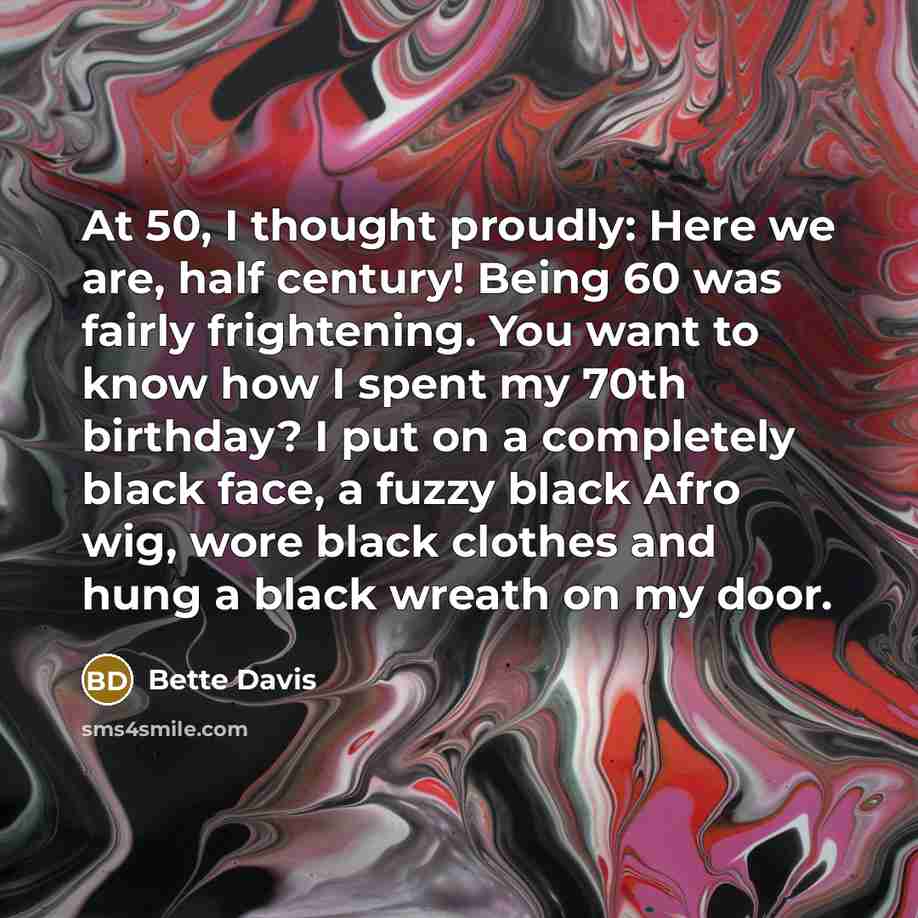 “At 50, I thought proudly: Here we are, half century! Being 60 was fairly frightening. You want to know how I spent my 70th birthday? I put on a completely black face, a fuzzy black Afro wig, wore black clothes and hung a black wreath on my door.” quote by Bette Davis
