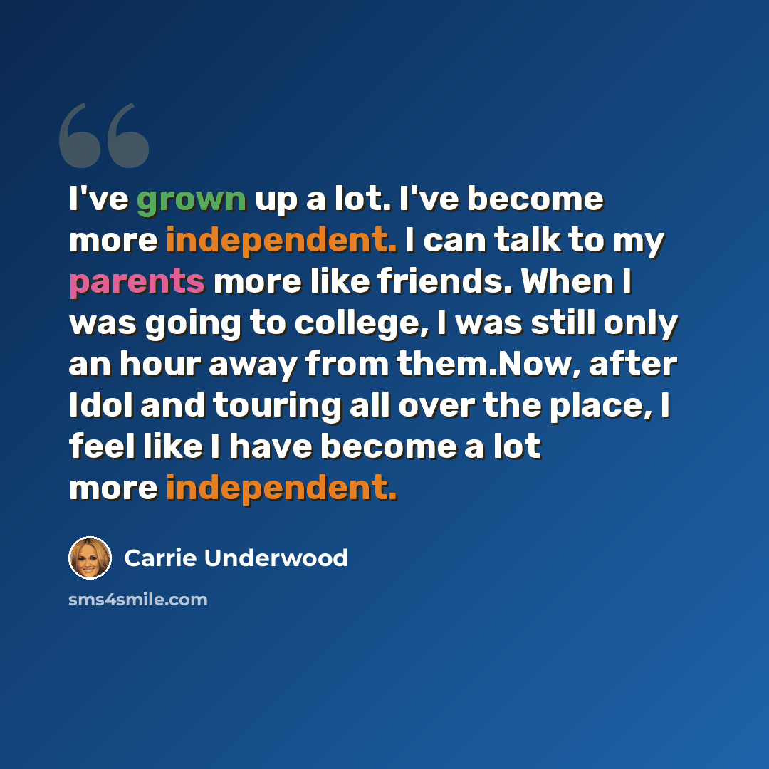 “I've grown up a lot. I've become more independent. I can talk to my parents more like friends. When I was going to college, I was still only an hour away from them.Now, after Idol and touring all over the place, I feel like I have become a lot more independent.” quote by Carrie Underwood