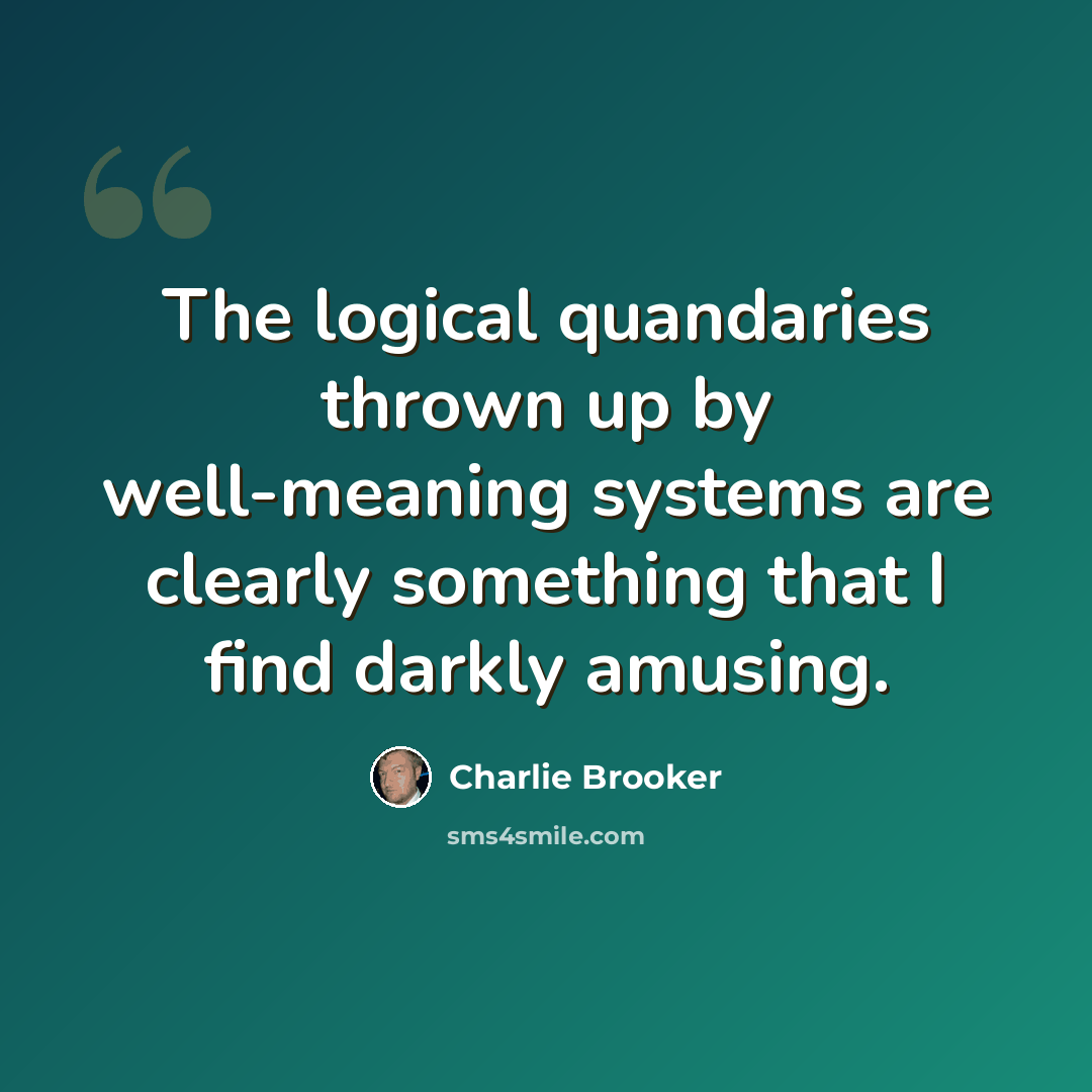 “The logical quandaries thrown up by well-meaning systems are clearly something that I find darkly amusing.” quote by Charlie Brooker