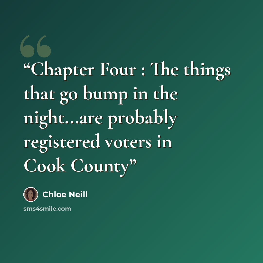 “Chapter Four : The things that go bump in the night...are probably registered voters in Cook County” quote by Chloe Neill