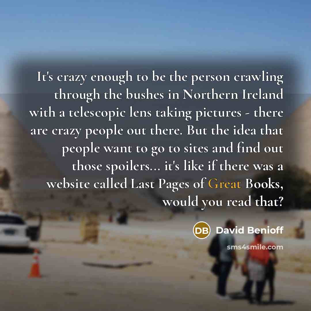 “It's crazy enough to be the person crawling through the bushes in Northern Ireland with a telescopic lens taking pictures - there are crazy people out there. But the idea that people want to go to sites and find out those spoilers... it's like if there was a website called Last Pages of Great…” quote by David Benioff