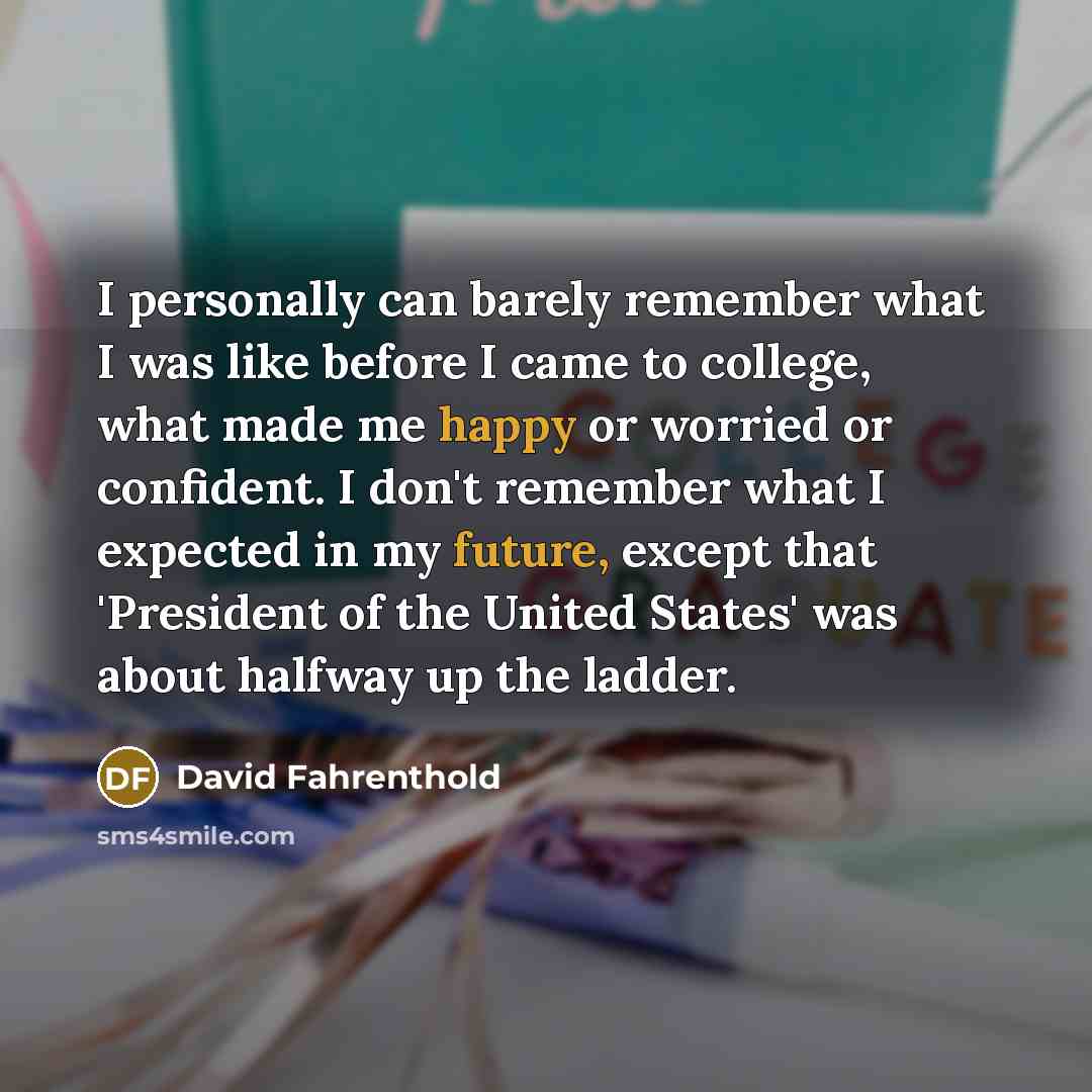 “I personally can barely remember what I was like before I came to college, what made me happy or worried or confident. I don't remember what I expected in my future, except that 'President of the United States' was about halfway up the ladder.” quote by David Fahrenthold