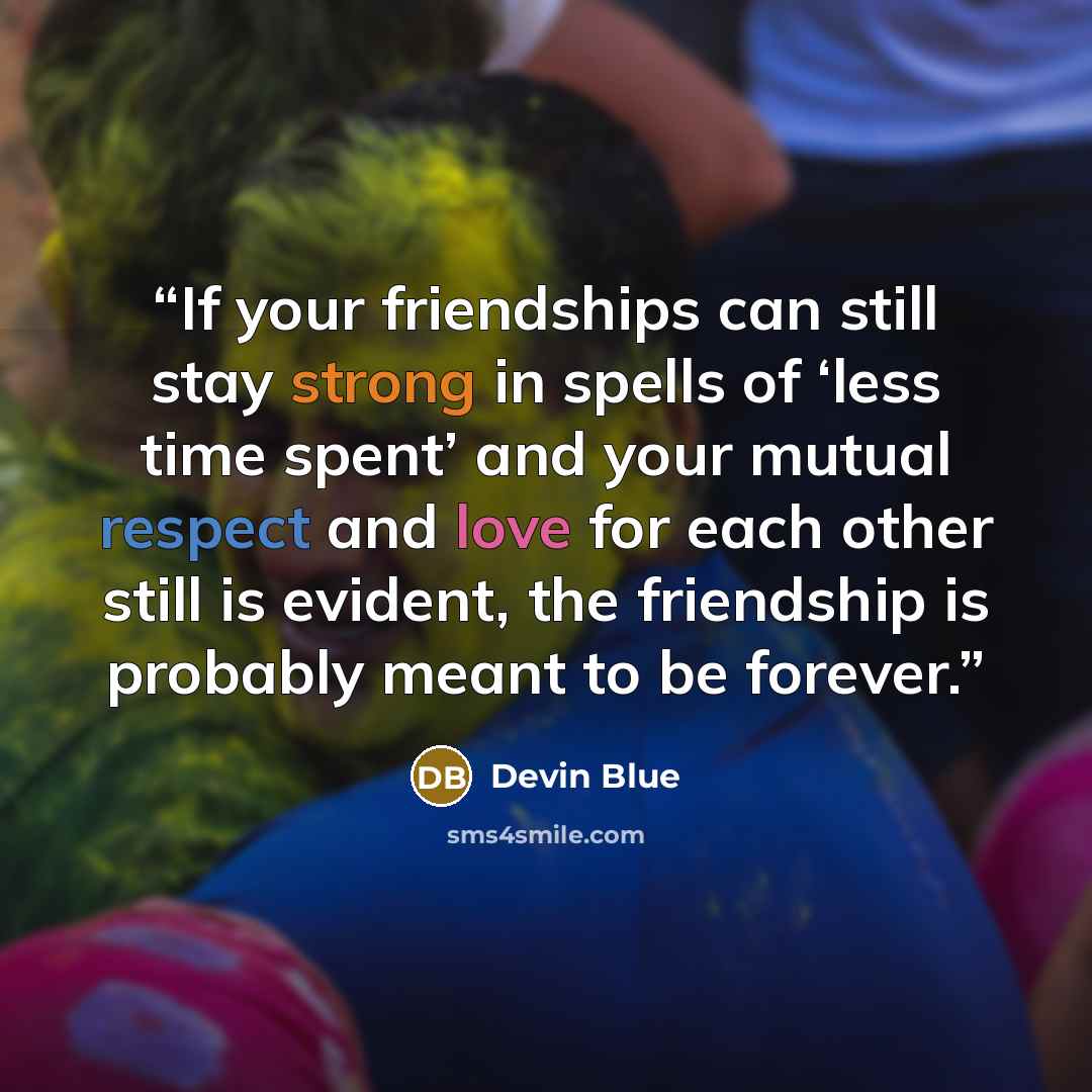 “If your friendships can still stay strong in spells of ‘less time spent’ and your mutual respect and love for each other still is evident, the friendship is probably meant to be forever.” quote by Devin Blue