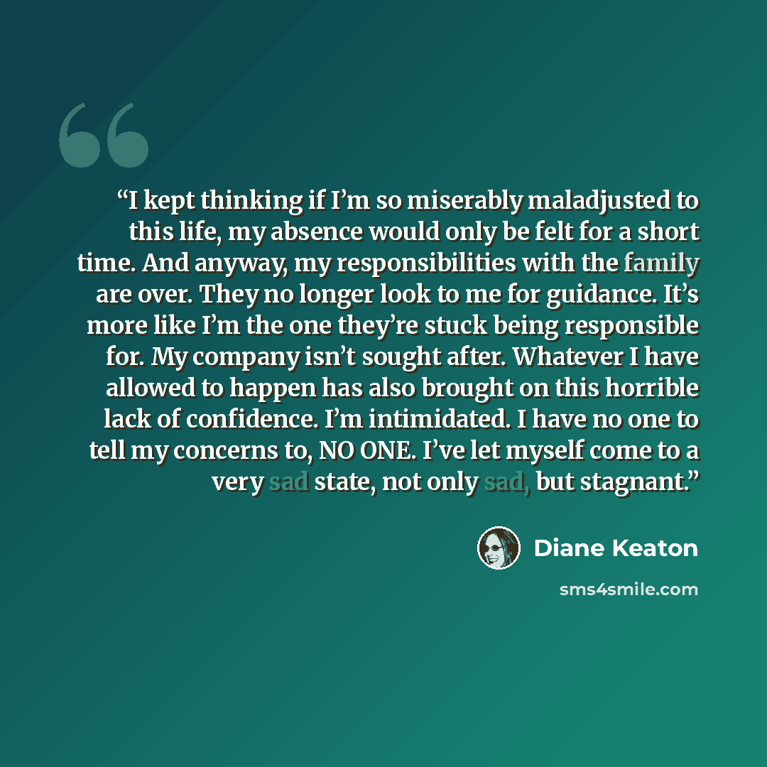 “I kept thinking if I’m so miserably maladjusted to this life, my absence would only be felt for a short time. And anyway, my responsibilities with the family are over. They no longer look to me for guidance. It’s more like I’m the one they’re stuck being responsible for. My company isn’t sought…” quote by Diane Keaton