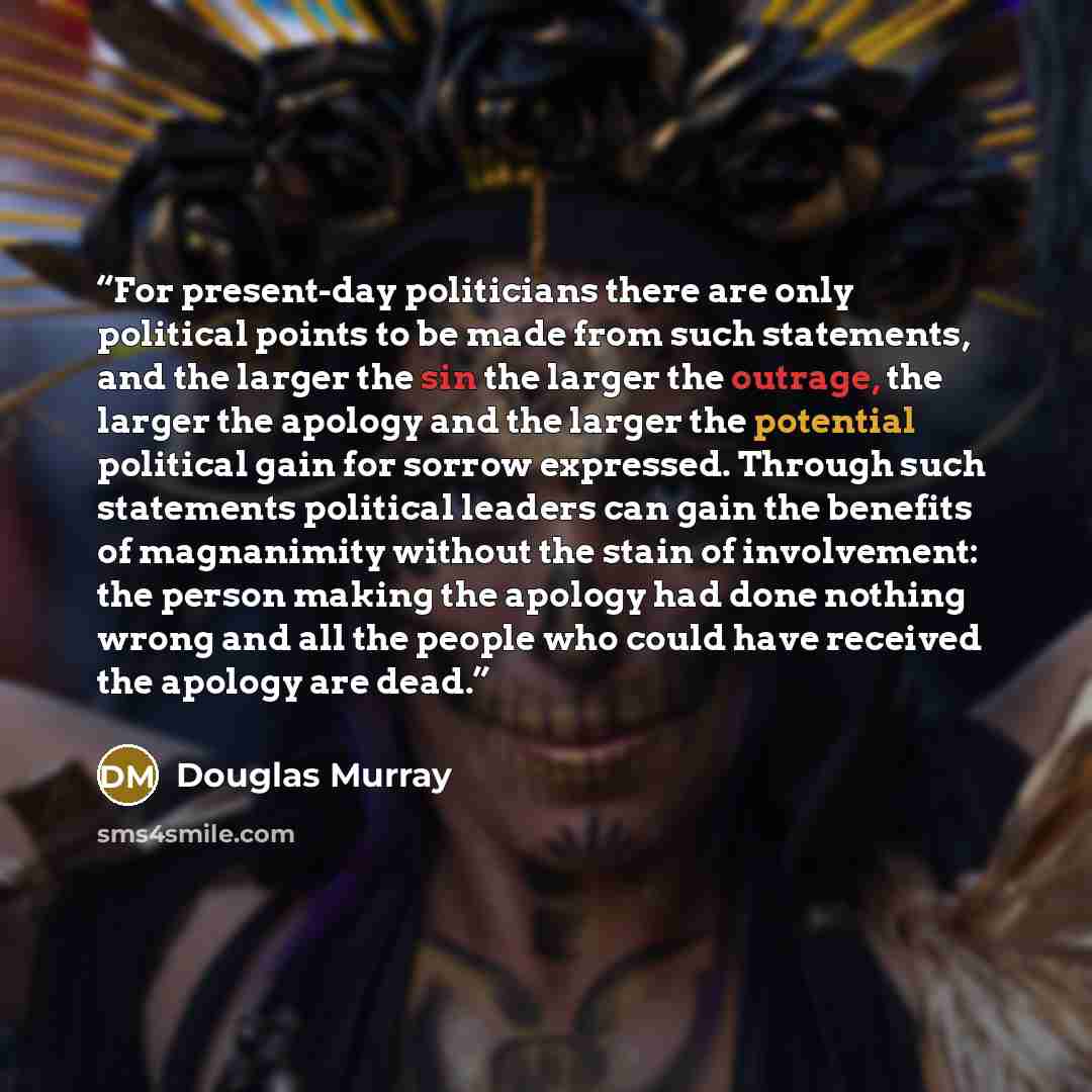 “For present-day politicians there are only political points to be made from such statements, and the larger the sin the larger the outrage, the larger the apology and the larger the potential political gain for sorrow expressed. Through such statements political leaders can gain the benefits of…” quote by Douglas Murray