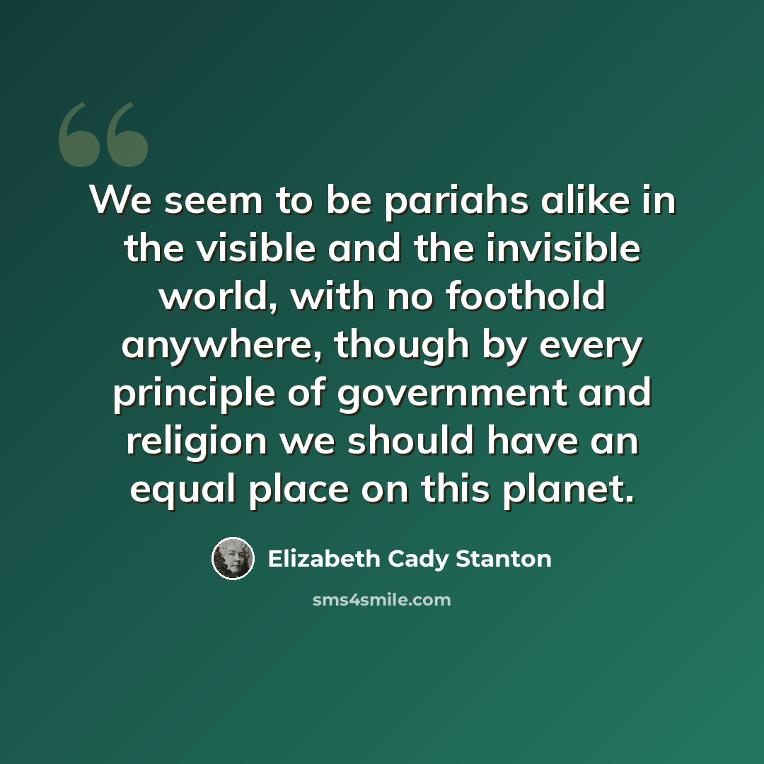 “We seem to be pariahs alike in the visible and the invisible world, with no foothold anywhere, though by every principle of government and religion we should have an equal place on this planet.” quote by Elizabeth Cady Stanton