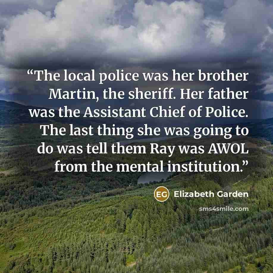 “The local police was her brother Martin, the sheriff. Her father was the Assistant Chief of Police. The last thing she was going to do was tell them Ray was AWOL from the mental institution.” quote by Elizabeth Garden