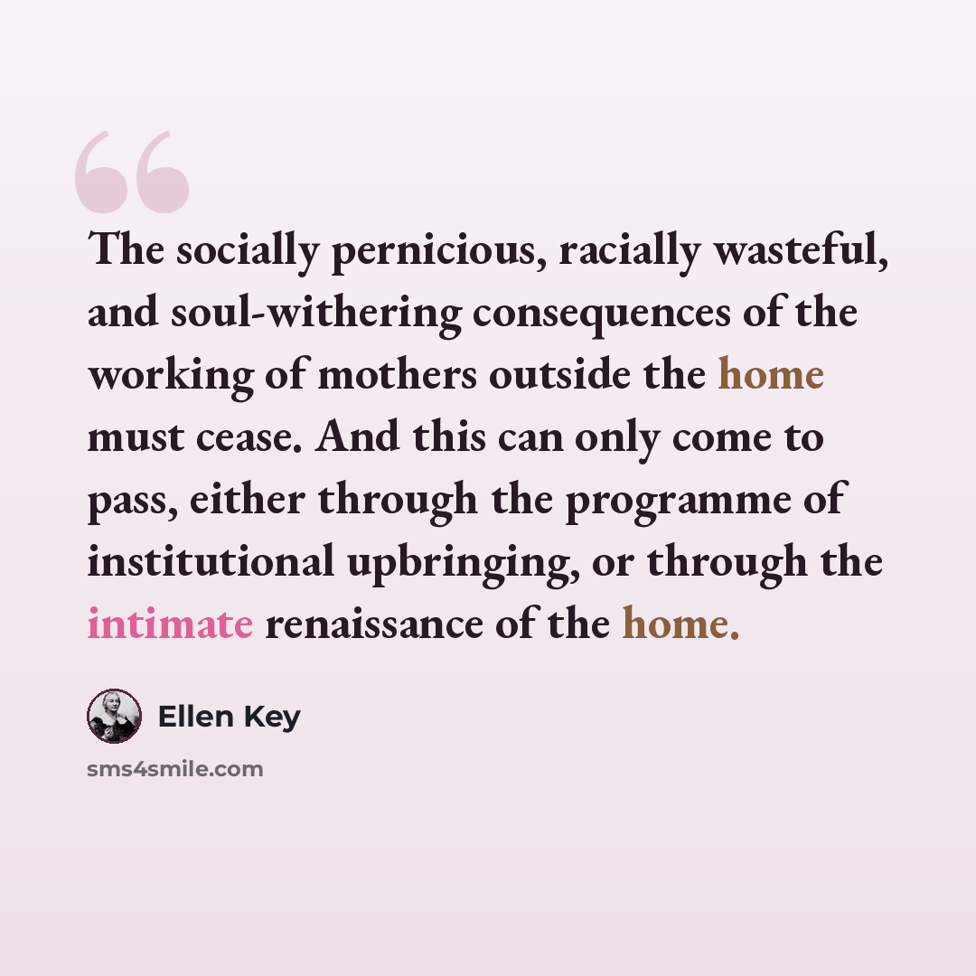 “The socially pernicious, racially wasteful, and soul-withering consequences of the working of mothers outside the home must cease. And this can only come to pass, either through the programme of institutional upbringing, or through the intimate renaissance of the home.” quote by Ellen Key