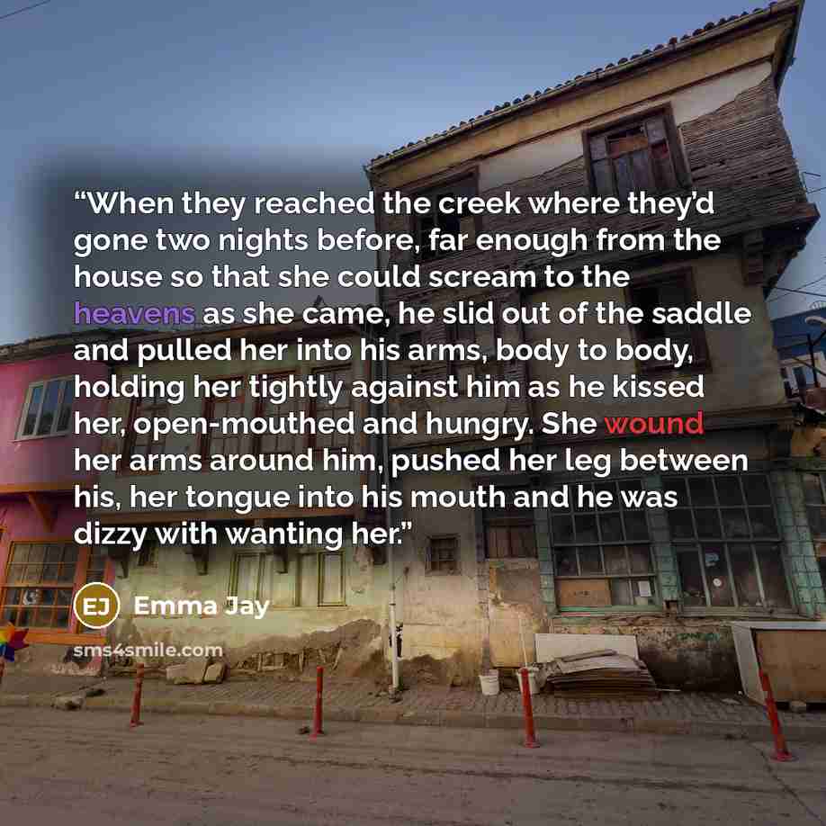 “When they reached the creek where they’d gone two nights before, far enough from the house so that she could scream to the heavens as she came, he slid out of the saddle and pulled her into his arms, body to body, holding her tightly against him as he kissed her, open-mouthed and hungry. She wound…” quote by Emma Jay