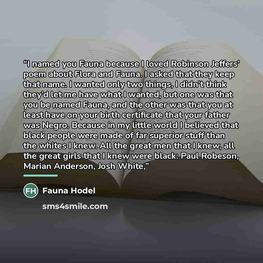 “I named you Fauna because I loved Robinson Jeffers’ poem about Flora and Fauna. I asked that they keep that name. I wanted only two things, I didn’t think they’d let me have what I wanted, but one was that you be named Fauna, and the other was that you at least have on your birth certificate that…” quote by Fauna Hodel