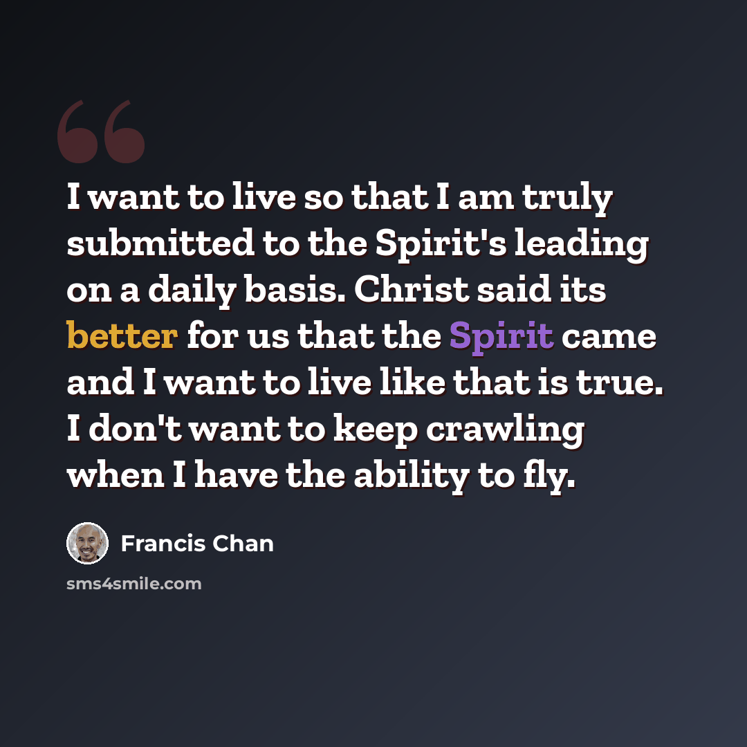 “I want to live so that I am truly submitted to the Spirit's leading on a daily basis. Christ said its better for us that the Spirit came and I want to live like that is true. I don't want to keep crawling when I have the ability to fly.” quote by Francis Chan