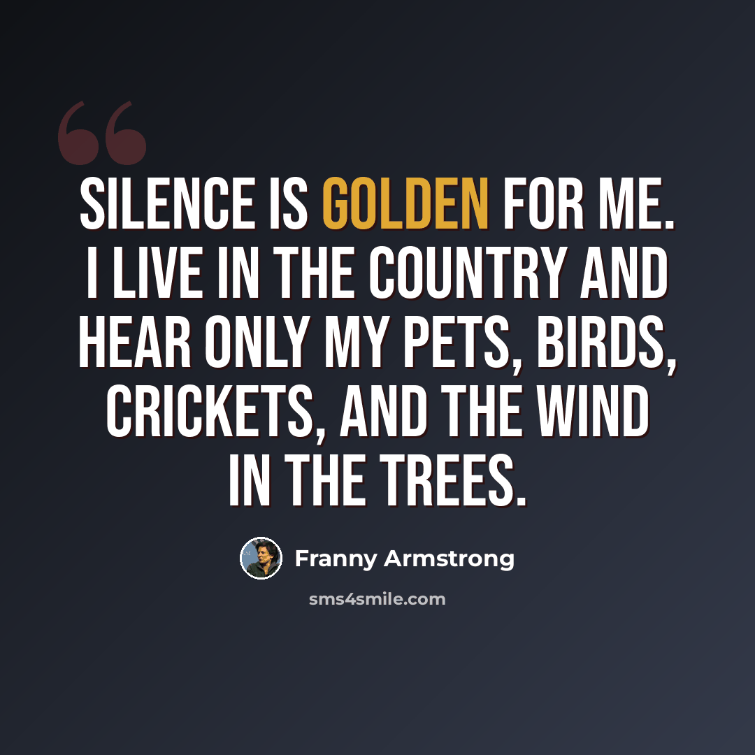 “Silence is golden for me. I live in the country and hear only my pets, birds, crickets, and the wind in the trees.” quote by Franny Armstrong