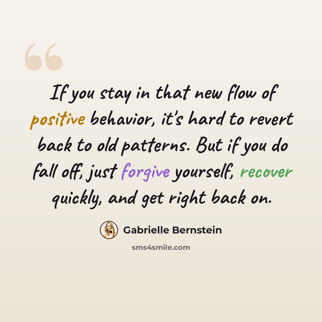 “If you stay in that new flow of positive behavior, it's hard to revert back to old patterns. But if you do fall off, just forgive yourself, recover quickly, and get right back on.” quote by Gabrielle Bernstein