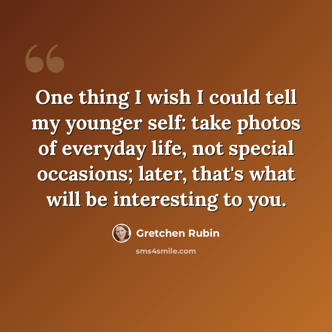 “One thing I wish I could tell my younger self: take photos of everyday life, not special occasions; later, that's what will be interesting to you.” quote by Gretchen Rubin